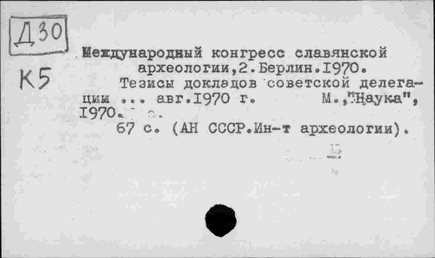 ﻿Международный конгресс славянской археологии,2.Берлин.1970.
Тезисы докладов советской делегации ... авг.1970 г.	М./^Наука”,
1970. - -.
67 с. (АН СССР.Ин-т археологии).